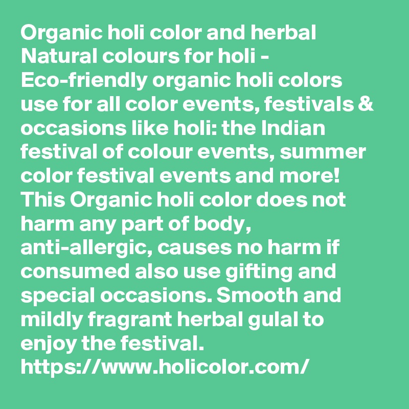 Organic holi color and herbal Natural colours for holi - Eco-friendly organic holi colors use for all color events, festivals & occasions like holi: the Indian festival of colour events, summer color festival events and more!
This Organic holi color does not harm any part of body, anti-allergic, causes no harm if consumed also use gifting and special occasions. Smooth and mildly fragrant herbal gulal to enjoy the festival.
https://www.holicolor.com/