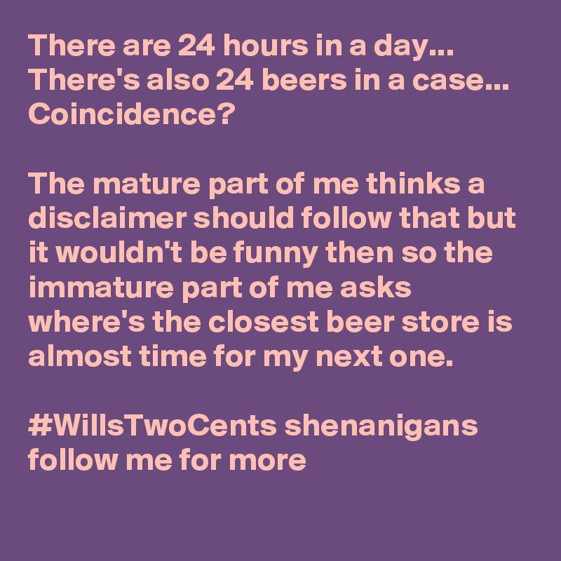 There are 24 hours in a day...
There's also 24 beers in a case...
Coincidence? 

The mature part of me thinks a disclaimer should follow that but it wouldn't be funny then so the immature part of me asks where's the closest beer store is almost time for my next one. 

#WillsTwoCents shenanigans follow me for more