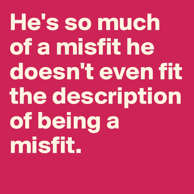 He's so much of a misfit he doesn't even fit the description of being a misfit.
