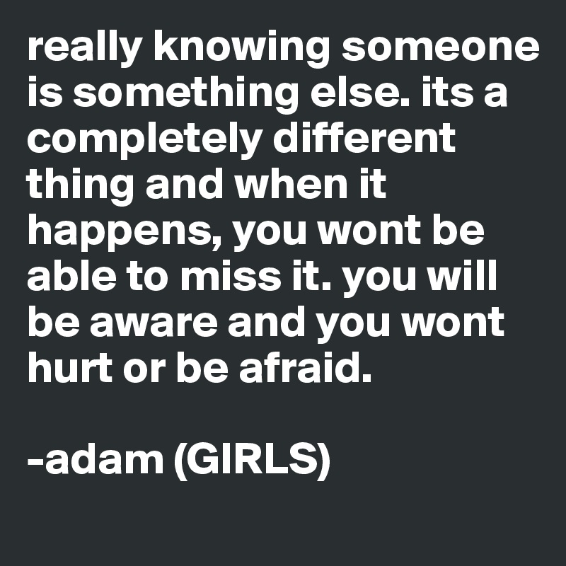 really knowing someone is something else. its a completely different thing and when it happens, you wont be able to miss it. you will be aware and you wont hurt or be afraid.

-adam (GIRLS)