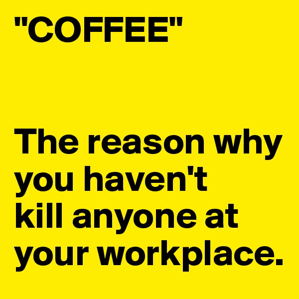 "COFFEE"


The reason why you haven't
kill anyone at your workplace.