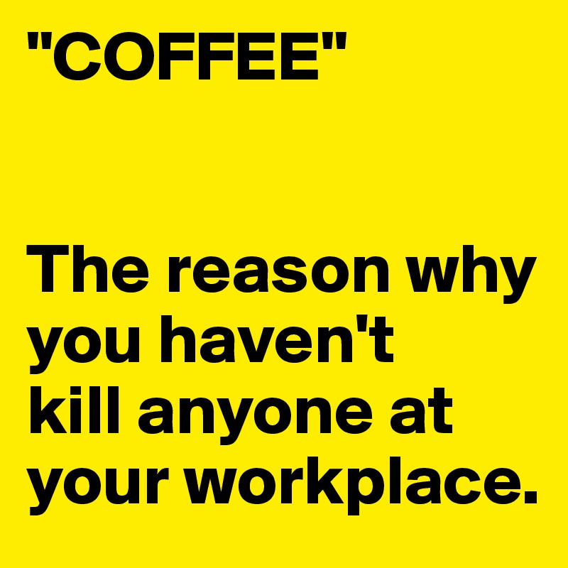 "COFFEE"


The reason why you haven't
kill anyone at your workplace.
