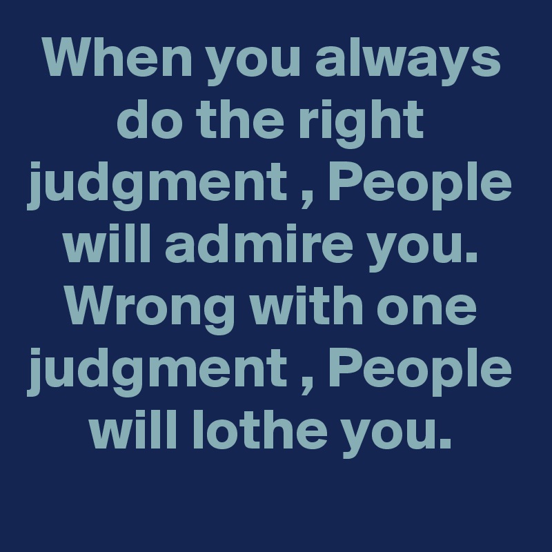 When you always do the right judgment , People will admire you. Wrong with one judgment , People will lothe you.