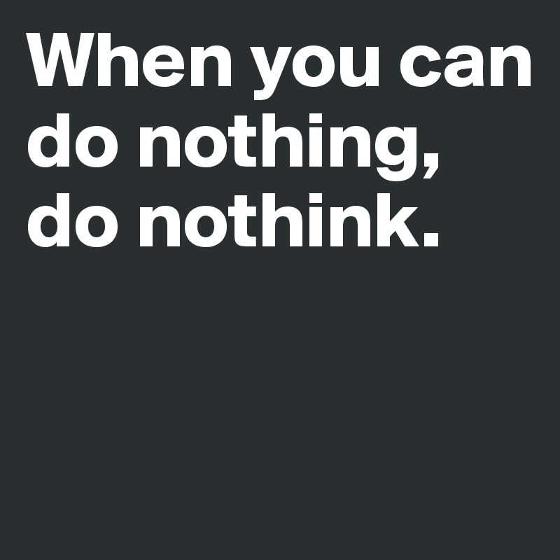 When you can 
do nothing, 
do nothink.


