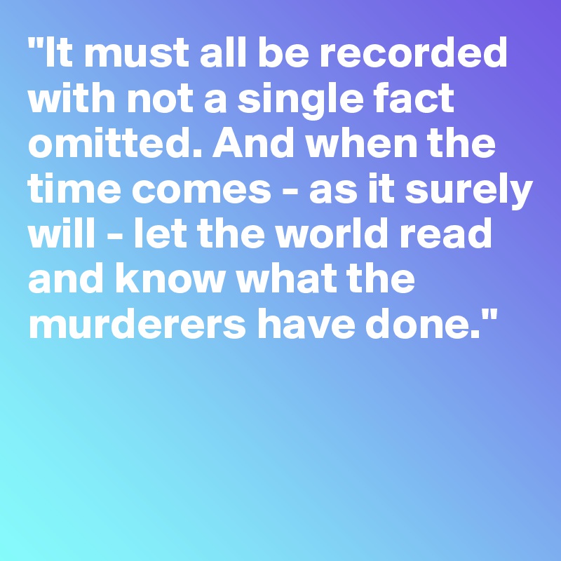 "It must all be recorded with not a single fact omitted. And when the time comes - as it surely will - let the world read and know what the murderers have done."



