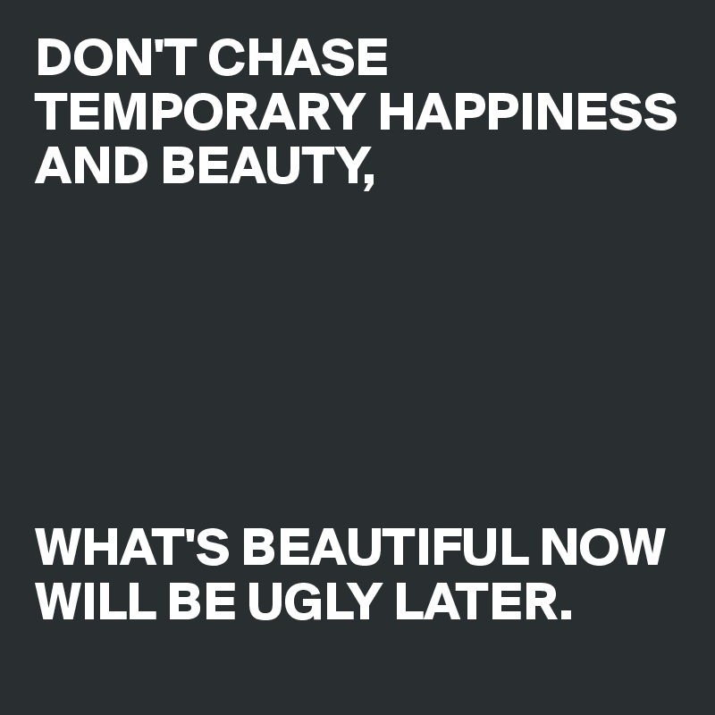 DON'T CHASE TEMPORARY HAPPINESS AND BEAUTY, 






WHAT'S BEAUTIFUL NOW WILL BE UGLY LATER.