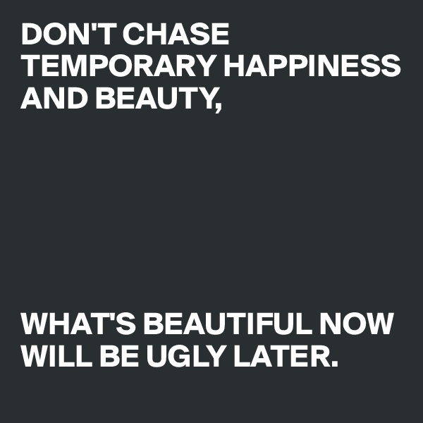 DON'T CHASE TEMPORARY HAPPINESS AND BEAUTY, 






WHAT'S BEAUTIFUL NOW WILL BE UGLY LATER.