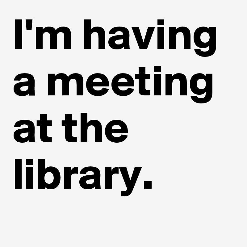 I'm having a meeting at the library.