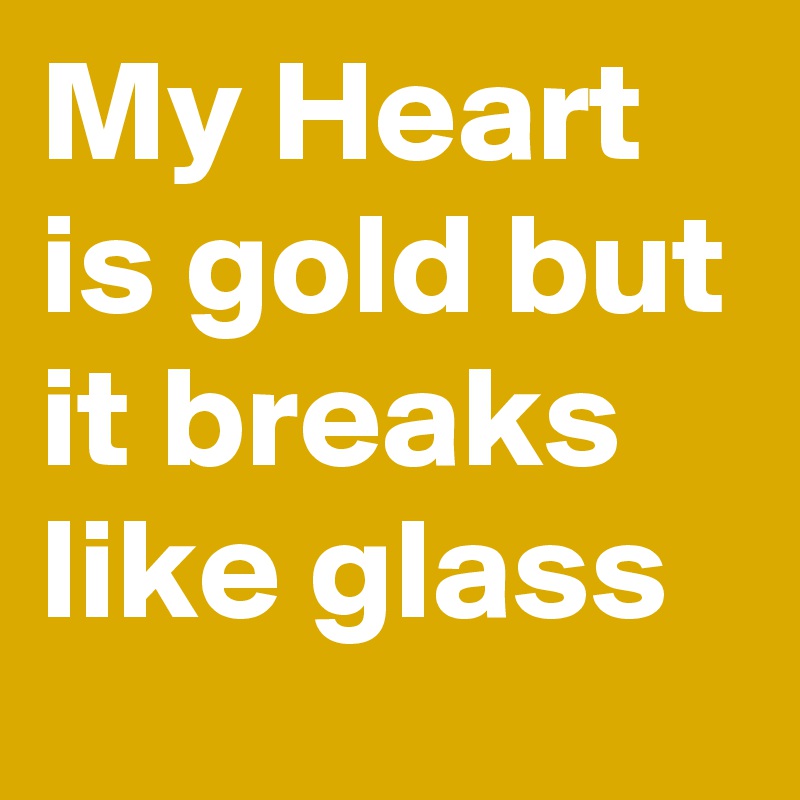 My Heart is gold but it breaks like glass