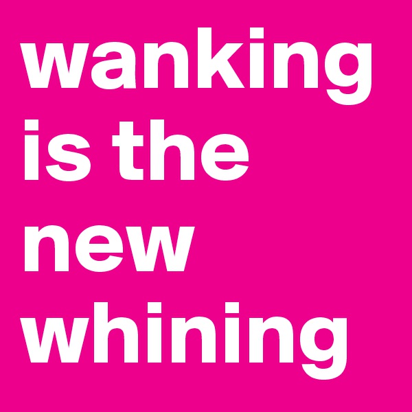 wankingis the new whining