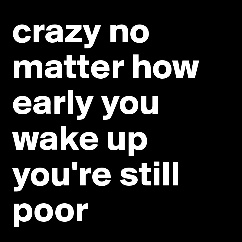 crazy no matter how early you wake up you're still poor 