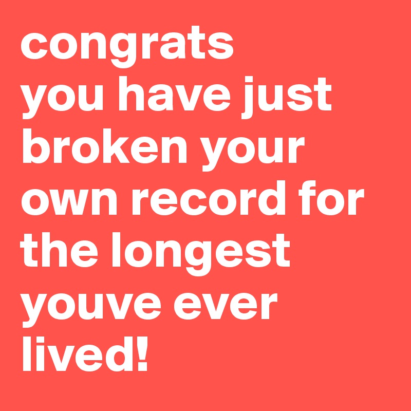 congrats 
you have just broken your own record for the longest youve ever lived!