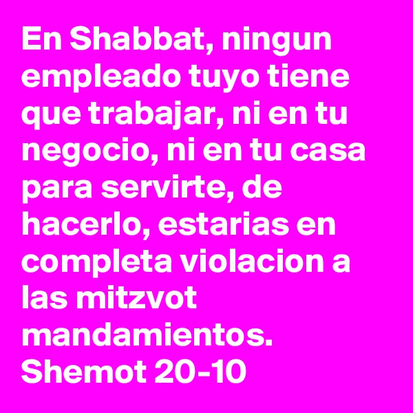 En Shabbat, ningun empleado tuyo tiene que trabajar, ni en tu negocio, ni en tu casa para servirte, de hacerlo, estarias en completa violacion a las mitzvot mandamientos.
Shemot 20-10