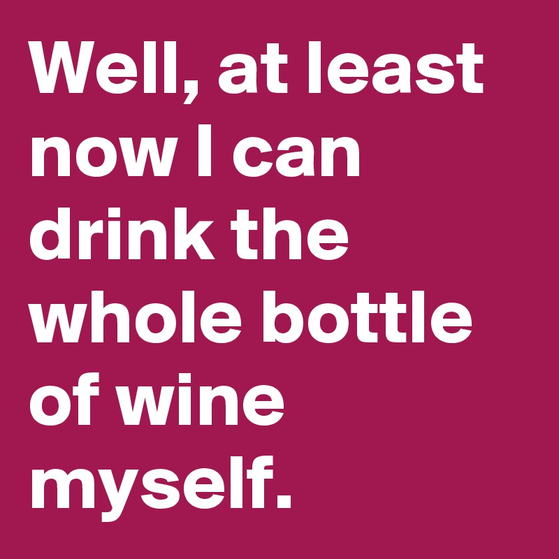 Well, at least now I can drink the whole bottle of wine myself.