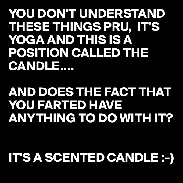 YOU DON'T UNDERSTAND THESE THINGS PRU,  IT'S YOGA AND THIS IS A POSITION CALLED THE CANDLE....

AND DOES THE FACT THAT YOU FARTED HAVE ANYTHING TO DO WITH IT?


IT'S A SCENTED CANDLE :-)
