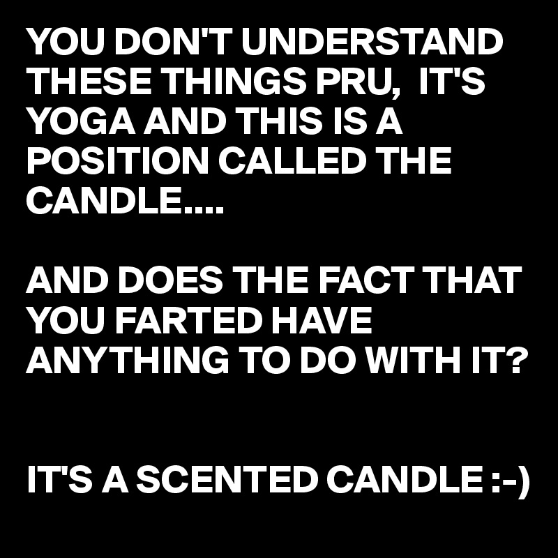 YOU DON'T UNDERSTAND THESE THINGS PRU,  IT'S YOGA AND THIS IS A POSITION CALLED THE CANDLE....

AND DOES THE FACT THAT YOU FARTED HAVE ANYTHING TO DO WITH IT?


IT'S A SCENTED CANDLE :-)