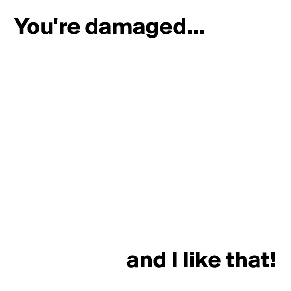 You're damaged...









                        and I like that!