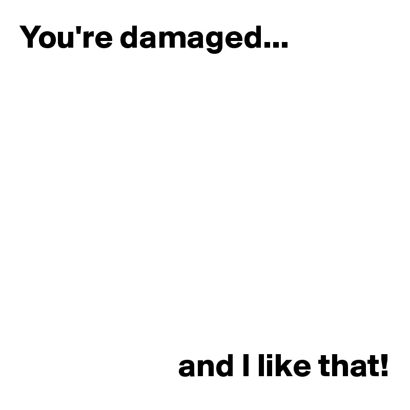 You're damaged...









                        and I like that!