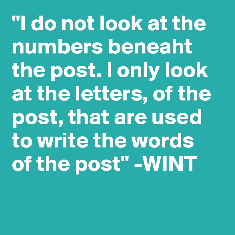 "I do not look at the numbers beneaht the post. I only look at the letters, of the post, that are used to write the words of the post" -WINT