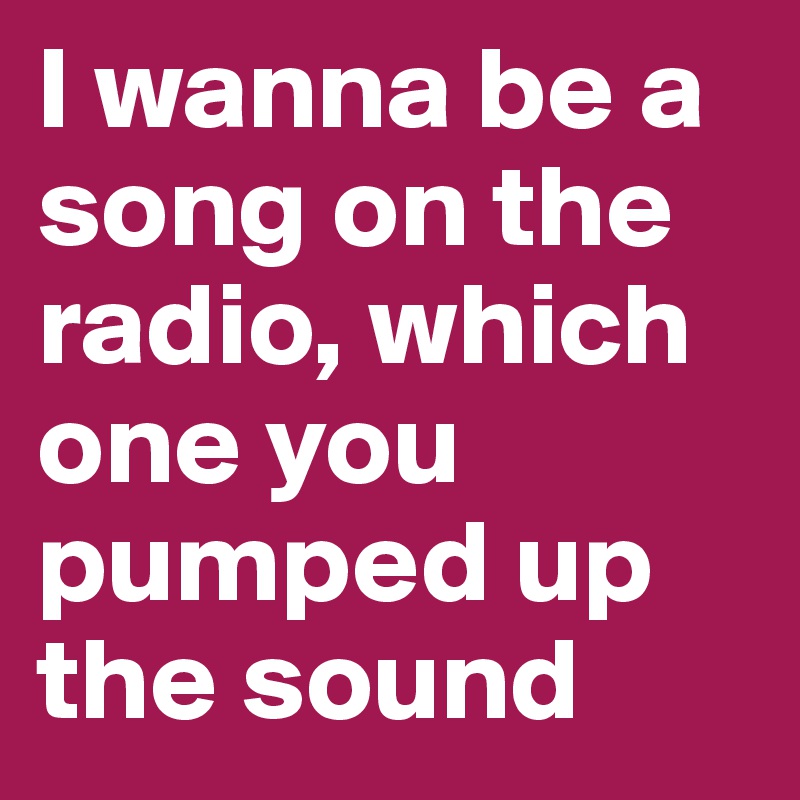 I wanna be a song on the radio, which one you pumped up the sound