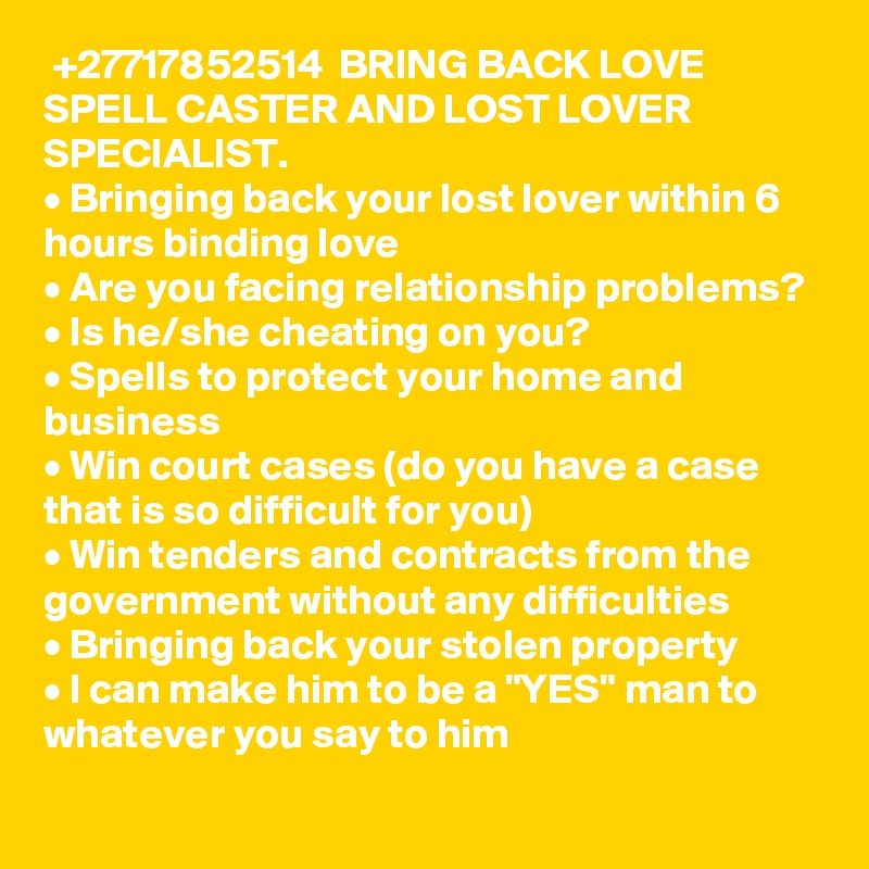  +27717852514  BRING BACK LOVE SPELL CASTER AND LOST LOVER SPECIALIST.
• Bringing back your lost lover within 6 hours binding love
• Are you facing relationship problems? 
• Is he/she cheating on you? 
• Spells to protect your home and business 
• Win court cases (do you have a case that is so difficult for you)
• Win tenders and contracts from the government without any difficulties 
• Bringing back your stolen property 
• I can make him to be a "YES" man to whatever you say to him
