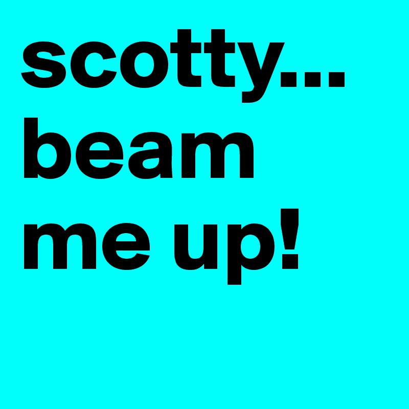scotty... beam me up! 
