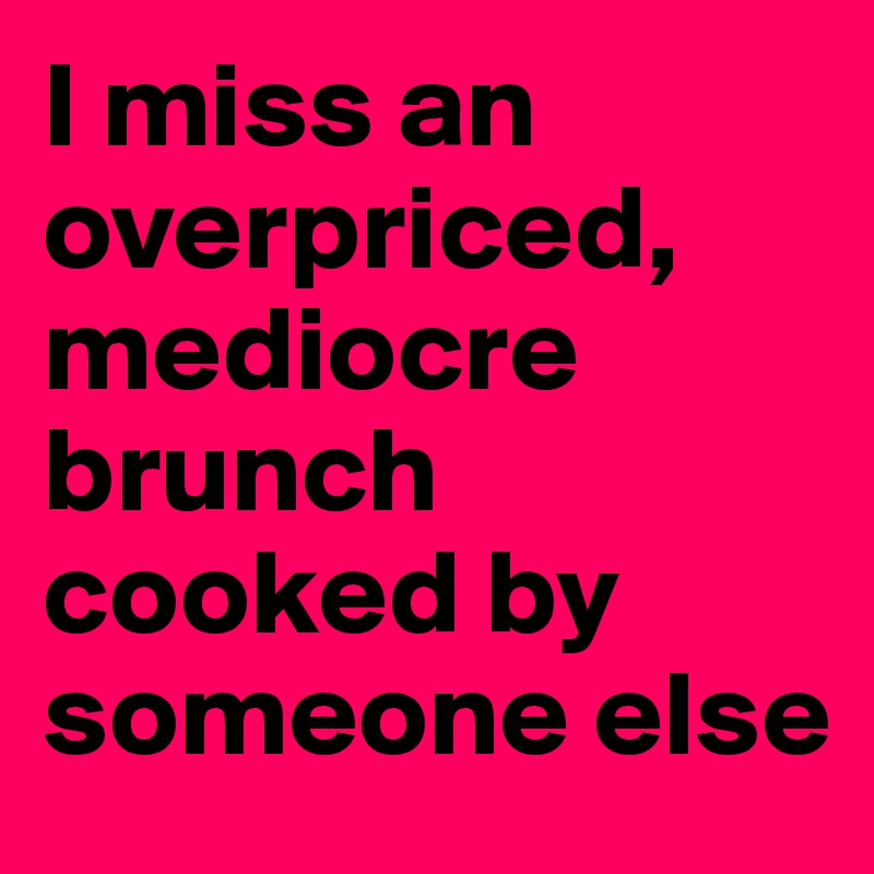 I miss an overpriced, mediocre brunch cooked by someone else