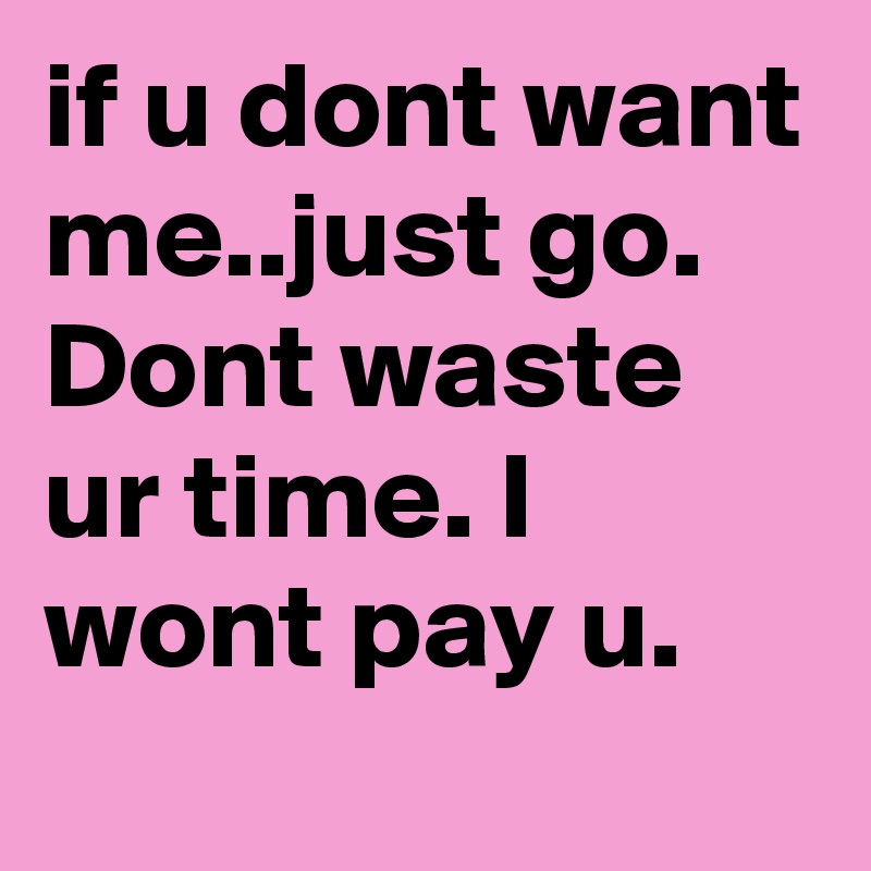 if u dont want me..just go. Dont waste ur time. I wont pay u.