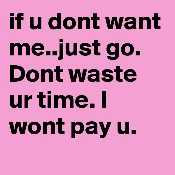 if u dont want me..just go. Dont waste ur time. I wont pay u.