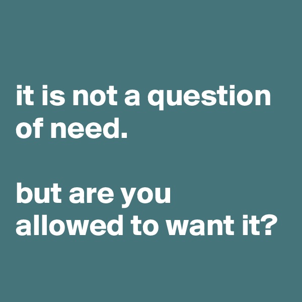 

it is not a question of need.

but are you allowed to want it?
