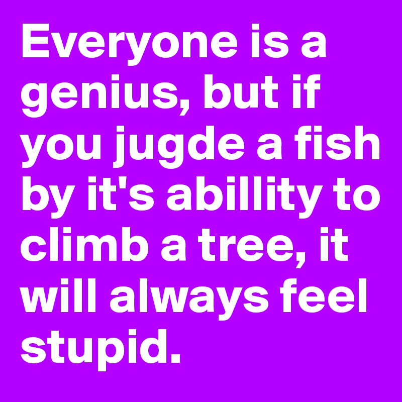 Everyone is a genius, but if you jugde a fish by it's abillity to climb a tree, it will always feel stupid. 