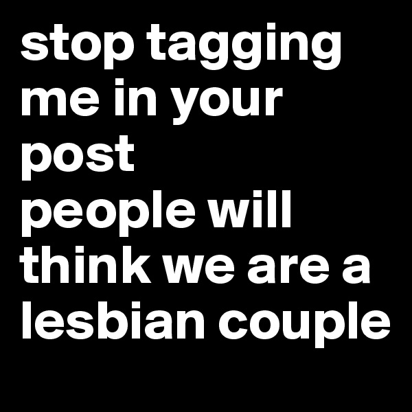 stop tagging me in your post 
people will think we are a lesbian couple 