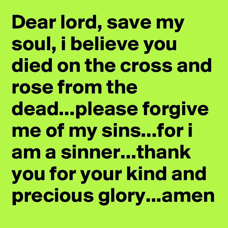 Dear lord, save my soul, i believe you died on the cross and rose from the dead...please forgive me of my sins...for i am a sinner...thank you for your kind and precious glory...amen