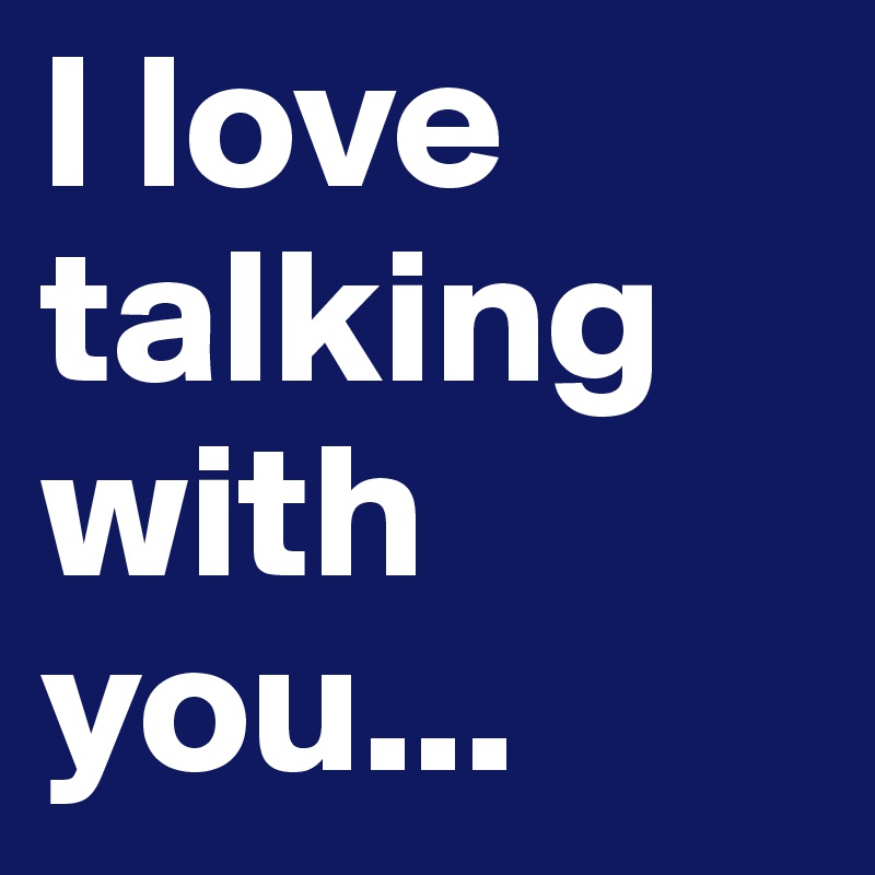I love talking with you...