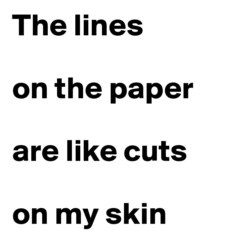The lines 

on the paper 

are like cuts 

on my skin