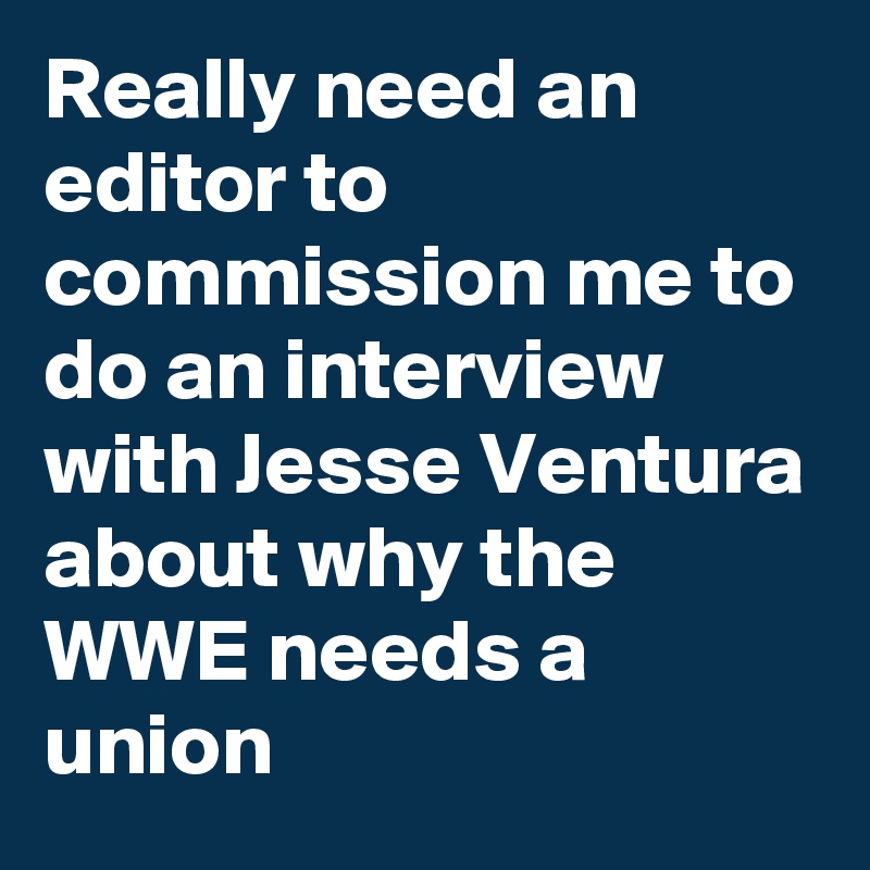 Really need an editor to commission me to do an interview with Jesse Ventura about why the WWE needs a union