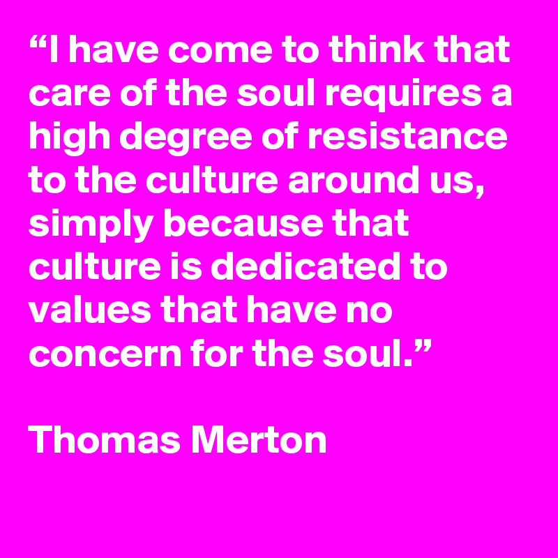 “I have come to think that care of the soul requires a high degree of resistance to the culture around us, simply because that culture is dedicated to values that have no concern for the soul.”

Thomas Merton
