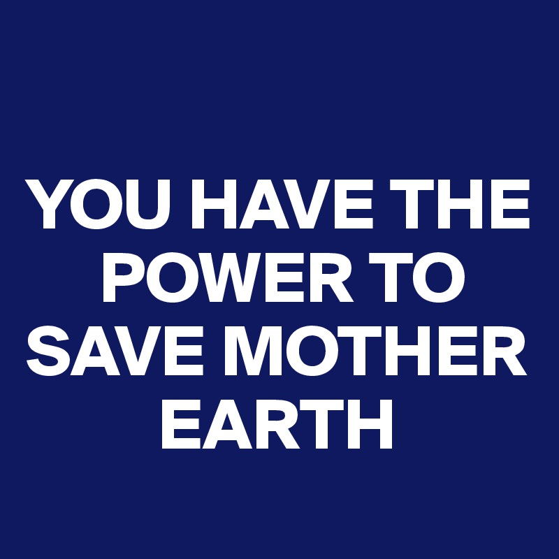 

YOU HAVE THE     
     POWER TO SAVE MOTHER 
         EARTH