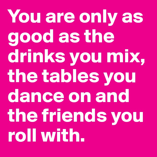 You are only as good as the drinks you mix, the tables you dance on and the friends you roll with. 
