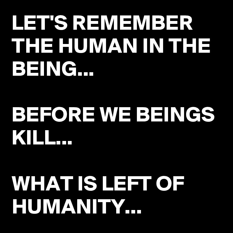 LET'S REMEMBER THE HUMAN IN THE BEING...

BEFORE WE BEINGS KILL...

WHAT IS LEFT OF HUMANITY...