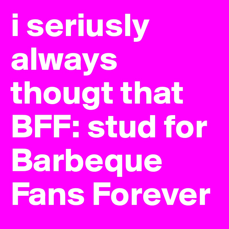 i seriusly always thougt that BFF: stud for Barbeque Fans Forever