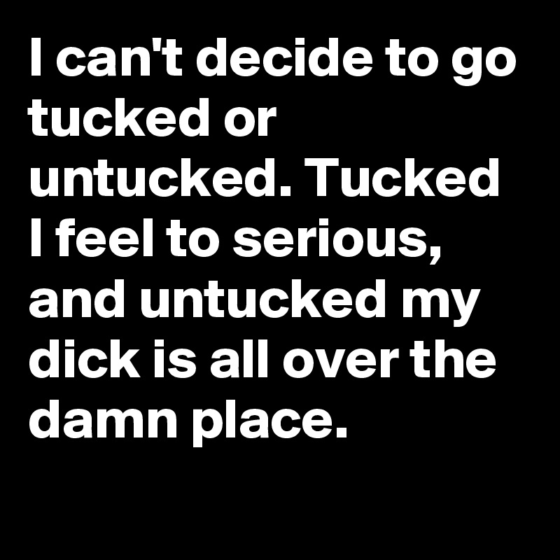 I can't decide to go tucked or untucked. Tucked I feel to serious, and untucked my dick is all over the damn place.