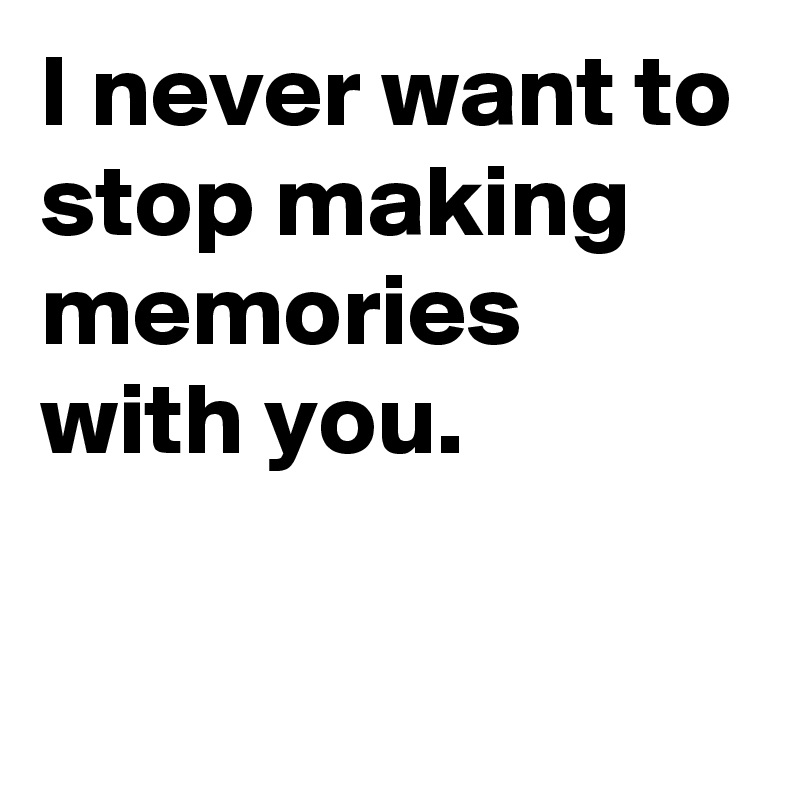I never want to stop making memories with you.

