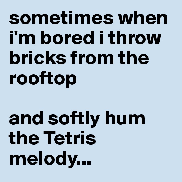 sometimes when i'm bored i throw bricks from the rooftop 

and softly hum the Tetris melody...