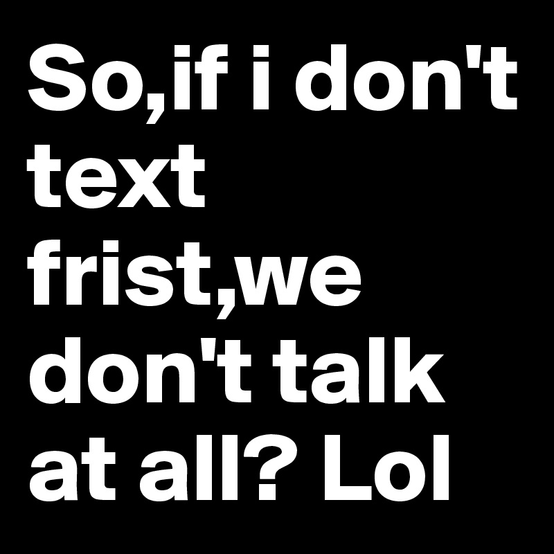 So,if i don't text frist,we don't talk at all? Lol