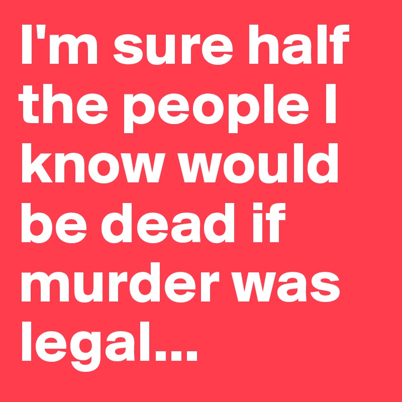 I'm sure half the people I know would be dead if murder was legal...