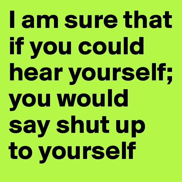 I am sure that if you could hear yourself; you would say shut up to yourself