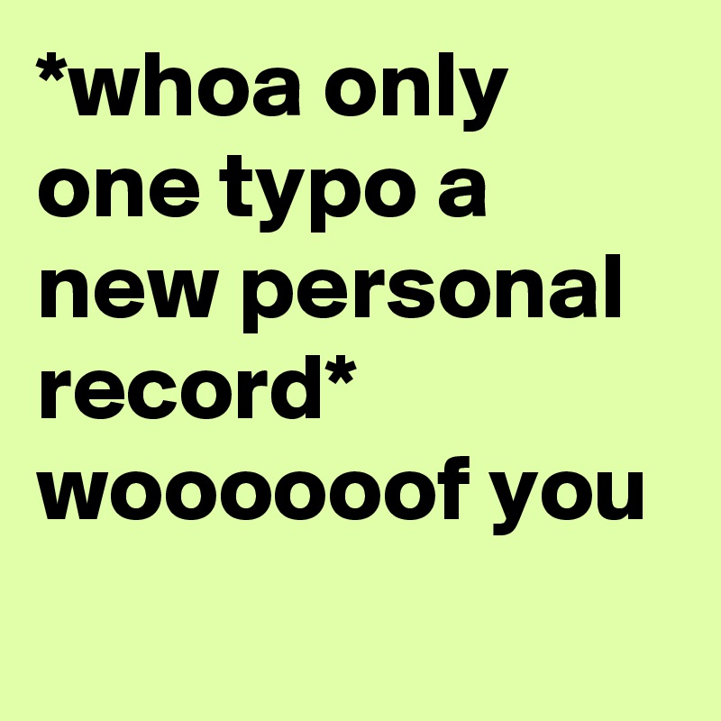 *whoa only one typo a new personal record* woooooof you