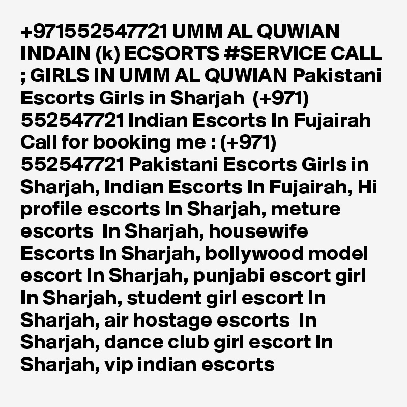 +971552547721 UMM AL QUWIAN INDAIN (k) ECSORTS #SERVICE CALL ; GIRLS IN UMM AL QUWIAN Pakistani Escorts Girls in Sharjah  (+971) 552547721 Indian Escorts In Fujairah
Call for booking me : (+971) 552547721 Pakistani Escorts Girls in Sharjah, Indian Escorts In Fujairah, Hi profile escorts In Sharjah, meture escorts  In Sharjah, housewife Escorts In Sharjah, bollywood model escort In Sharjah, punjabi escort girl In Sharjah, student girl escort In Sharjah, air hostage escorts  In Sharjah, dance club girl escort In Sharjah, vip indian escorts