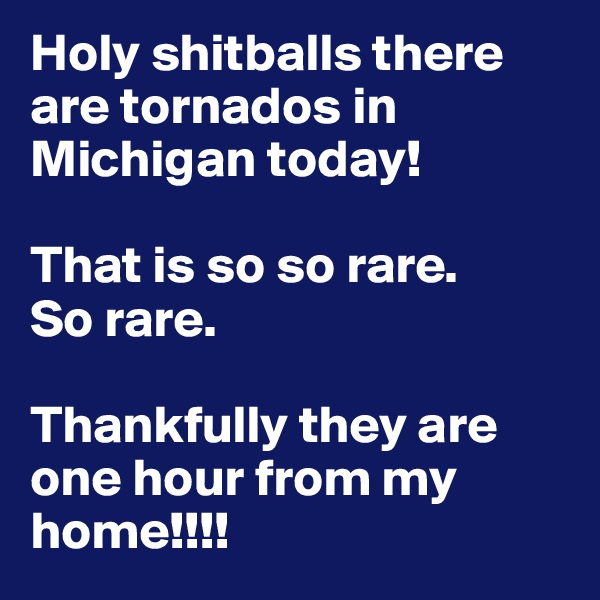 Holy shitballs there are tornados in Michigan today!

That is so so rare. 
So rare. 

Thankfully they are one hour from my home!!!! 